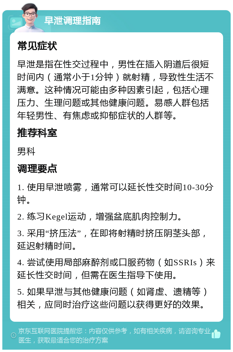 早泄调理指南 常见症状 早泄是指在性交过程中，男性在插入阴道后很短时间内（通常小于1分钟）就射精，导致性生活不满意。这种情况可能由多种因素引起，包括心理压力、生理问题或其他健康问题。易感人群包括年轻男性、有焦虑或抑郁症状的人群等。 推荐科室 男科 调理要点 1. 使用早泄喷雾，通常可以延长性交时间10-30分钟。 2. 练习Kegel运动，增强盆底肌肉控制力。 3. 采用“挤压法”，在即将射精时挤压阴茎头部，延迟射精时间。 4. 尝试使用局部麻醉剂或口服药物（如SSRIs）来延长性交时间，但需在医生指导下使用。 5. 如果早泄与其他健康问题（如肾虚、遗精等）相关，应同时治疗这些问题以获得更好的效果。