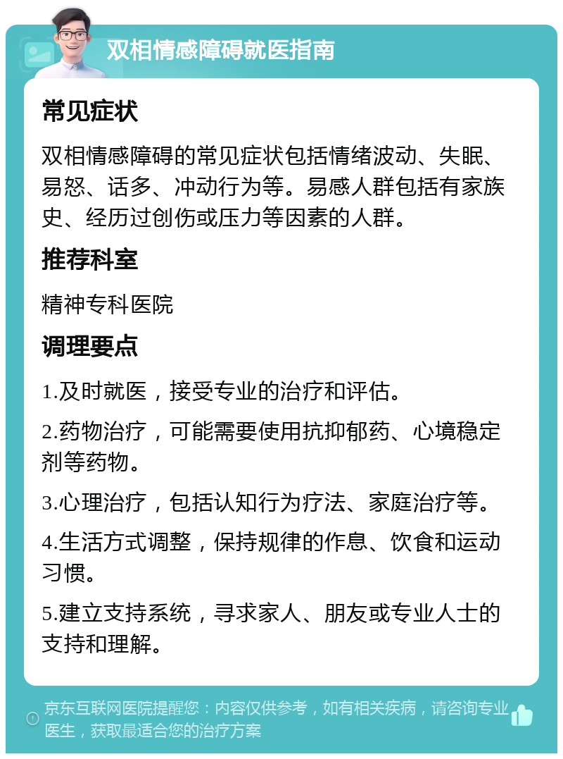 双相情感障碍就医指南 常见症状 双相情感障碍的常见症状包括情绪波动、失眠、易怒、话多、冲动行为等。易感人群包括有家族史、经历过创伤或压力等因素的人群。 推荐科室 精神专科医院 调理要点 1.及时就医，接受专业的治疗和评估。 2.药物治疗，可能需要使用抗抑郁药、心境稳定剂等药物。 3.心理治疗，包括认知行为疗法、家庭治疗等。 4.生活方式调整，保持规律的作息、饮食和运动习惯。 5.建立支持系统，寻求家人、朋友或专业人士的支持和理解。