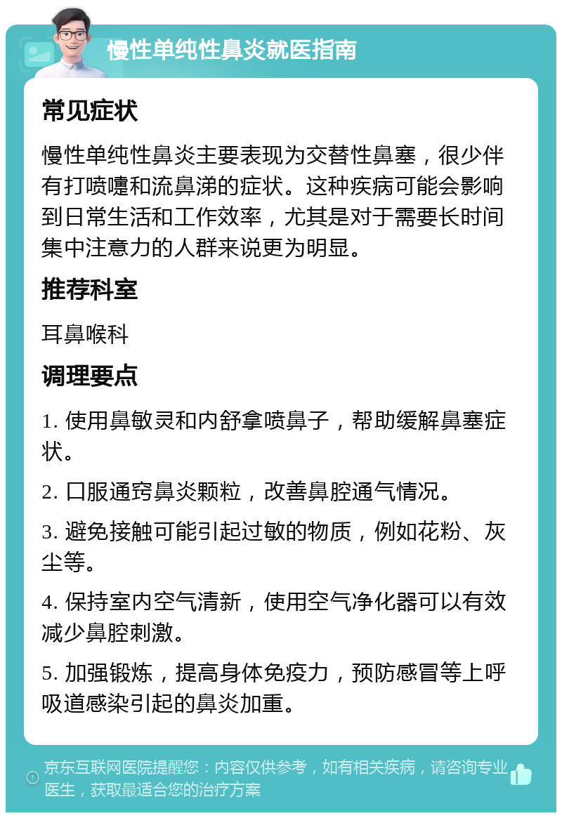 慢性单纯性鼻炎就医指南 常见症状 慢性单纯性鼻炎主要表现为交替性鼻塞，很少伴有打喷嚏和流鼻涕的症状。这种疾病可能会影响到日常生活和工作效率，尤其是对于需要长时间集中注意力的人群来说更为明显。 推荐科室 耳鼻喉科 调理要点 1. 使用鼻敏灵和内舒拿喷鼻子，帮助缓解鼻塞症状。 2. 口服通窍鼻炎颗粒，改善鼻腔通气情况。 3. 避免接触可能引起过敏的物质，例如花粉、灰尘等。 4. 保持室内空气清新，使用空气净化器可以有效减少鼻腔刺激。 5. 加强锻炼，提高身体免疫力，预防感冒等上呼吸道感染引起的鼻炎加重。