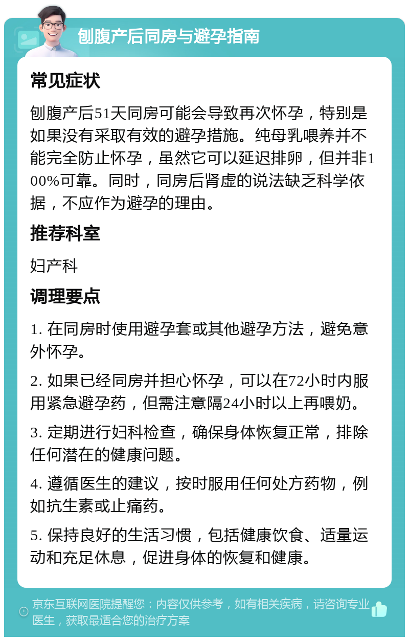 刨腹产后同房与避孕指南 常见症状 刨腹产后51天同房可能会导致再次怀孕，特别是如果没有采取有效的避孕措施。纯母乳喂养并不能完全防止怀孕，虽然它可以延迟排卵，但并非100%可靠。同时，同房后肾虚的说法缺乏科学依据，不应作为避孕的理由。 推荐科室 妇产科 调理要点 1. 在同房时使用避孕套或其他避孕方法，避免意外怀孕。 2. 如果已经同房并担心怀孕，可以在72小时内服用紧急避孕药，但需注意隔24小时以上再喂奶。 3. 定期进行妇科检查，确保身体恢复正常，排除任何潜在的健康问题。 4. 遵循医生的建议，按时服用任何处方药物，例如抗生素或止痛药。 5. 保持良好的生活习惯，包括健康饮食、适量运动和充足休息，促进身体的恢复和健康。