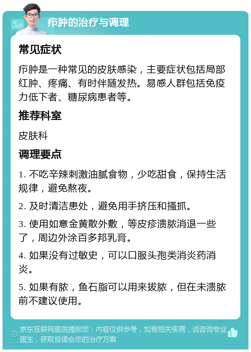 疖肿的治疗与调理 常见症状 疖肿是一种常见的皮肤感染，主要症状包括局部红肿、疼痛、有时伴随发热。易感人群包括免疫力低下者、糖尿病患者等。 推荐科室 皮肤科 调理要点 1. 不吃辛辣刺激油腻食物，少吃甜食，保持生活规律，避免熬夜。 2. 及时清洁患处，避免用手挤压和搔抓。 3. 使用如意金黄散外敷，等皮疹溃脓消退一些了，周边外涂百多邦乳膏。 4. 如果没有过敏史，可以口服头孢类消炎药消炎。 5. 如果有脓，鱼石脂可以用来拔脓，但在未溃脓前不建议使用。