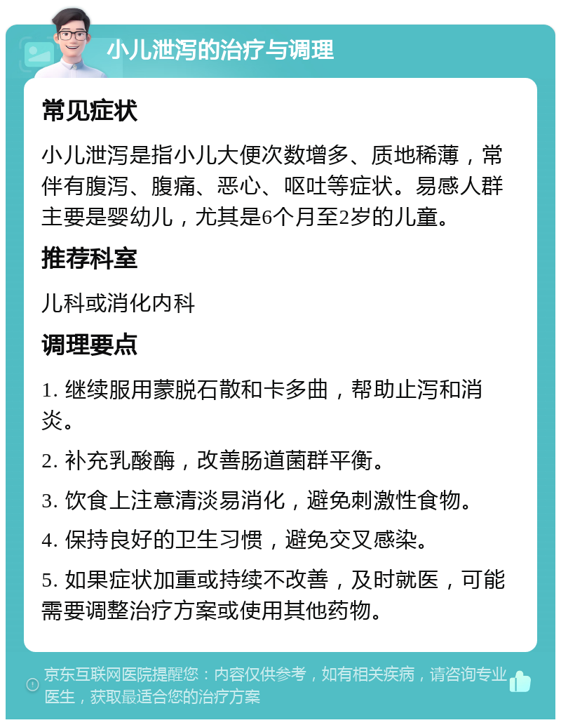 小儿泄泻的治疗与调理 常见症状 小儿泄泻是指小儿大便次数增多、质地稀薄，常伴有腹泻、腹痛、恶心、呕吐等症状。易感人群主要是婴幼儿，尤其是6个月至2岁的儿童。 推荐科室 儿科或消化内科 调理要点 1. 继续服用蒙脱石散和卡多曲，帮助止泻和消炎。 2. 补充乳酸酶，改善肠道菌群平衡。 3. 饮食上注意清淡易消化，避免刺激性食物。 4. 保持良好的卫生习惯，避免交叉感染。 5. 如果症状加重或持续不改善，及时就医，可能需要调整治疗方案或使用其他药物。