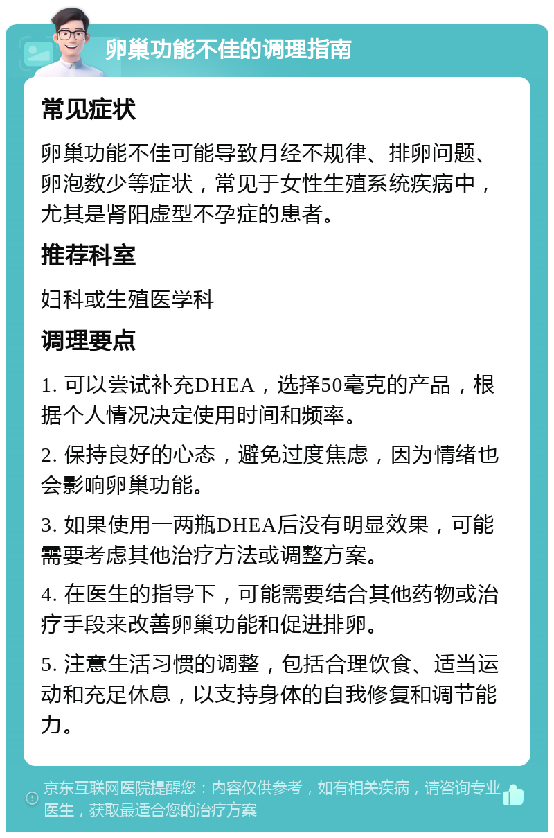 卵巢功能不佳的调理指南 常见症状 卵巢功能不佳可能导致月经不规律、排卵问题、卵泡数少等症状，常见于女性生殖系统疾病中，尤其是肾阳虚型不孕症的患者。 推荐科室 妇科或生殖医学科 调理要点 1. 可以尝试补充DHEA，选择50毫克的产品，根据个人情况决定使用时间和频率。 2. 保持良好的心态，避免过度焦虑，因为情绪也会影响卵巢功能。 3. 如果使用一两瓶DHEA后没有明显效果，可能需要考虑其他治疗方法或调整方案。 4. 在医生的指导下，可能需要结合其他药物或治疗手段来改善卵巢功能和促进排卵。 5. 注意生活习惯的调整，包括合理饮食、适当运动和充足休息，以支持身体的自我修复和调节能力。