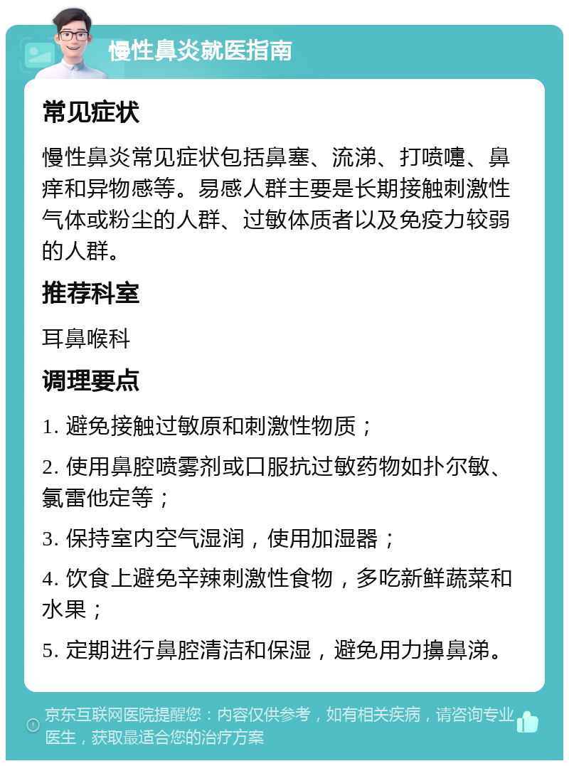 慢性鼻炎就医指南 常见症状 慢性鼻炎常见症状包括鼻塞、流涕、打喷嚏、鼻痒和异物感等。易感人群主要是长期接触刺激性气体或粉尘的人群、过敏体质者以及免疫力较弱的人群。 推荐科室 耳鼻喉科 调理要点 1. 避免接触过敏原和刺激性物质； 2. 使用鼻腔喷雾剂或口服抗过敏药物如扑尔敏、氯雷他定等； 3. 保持室内空气湿润，使用加湿器； 4. 饮食上避免辛辣刺激性食物，多吃新鲜蔬菜和水果； 5. 定期进行鼻腔清洁和保湿，避免用力擤鼻涕。