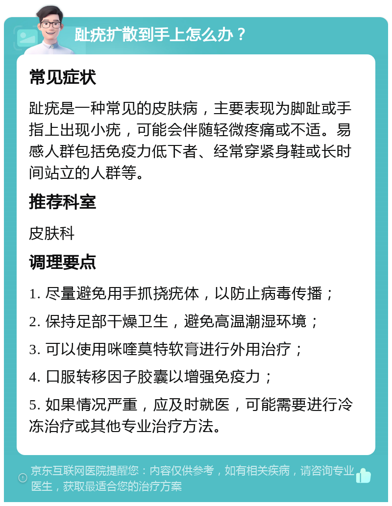 趾疣扩散到手上怎么办？ 常见症状 趾疣是一种常见的皮肤病，主要表现为脚趾或手指上出现小疣，可能会伴随轻微疼痛或不适。易感人群包括免疫力低下者、经常穿紧身鞋或长时间站立的人群等。 推荐科室 皮肤科 调理要点 1. 尽量避免用手抓挠疣体，以防止病毒传播； 2. 保持足部干燥卫生，避免高温潮湿环境； 3. 可以使用咪喹莫特软膏进行外用治疗； 4. 口服转移因子胶囊以增强免疫力； 5. 如果情况严重，应及时就医，可能需要进行冷冻治疗或其他专业治疗方法。