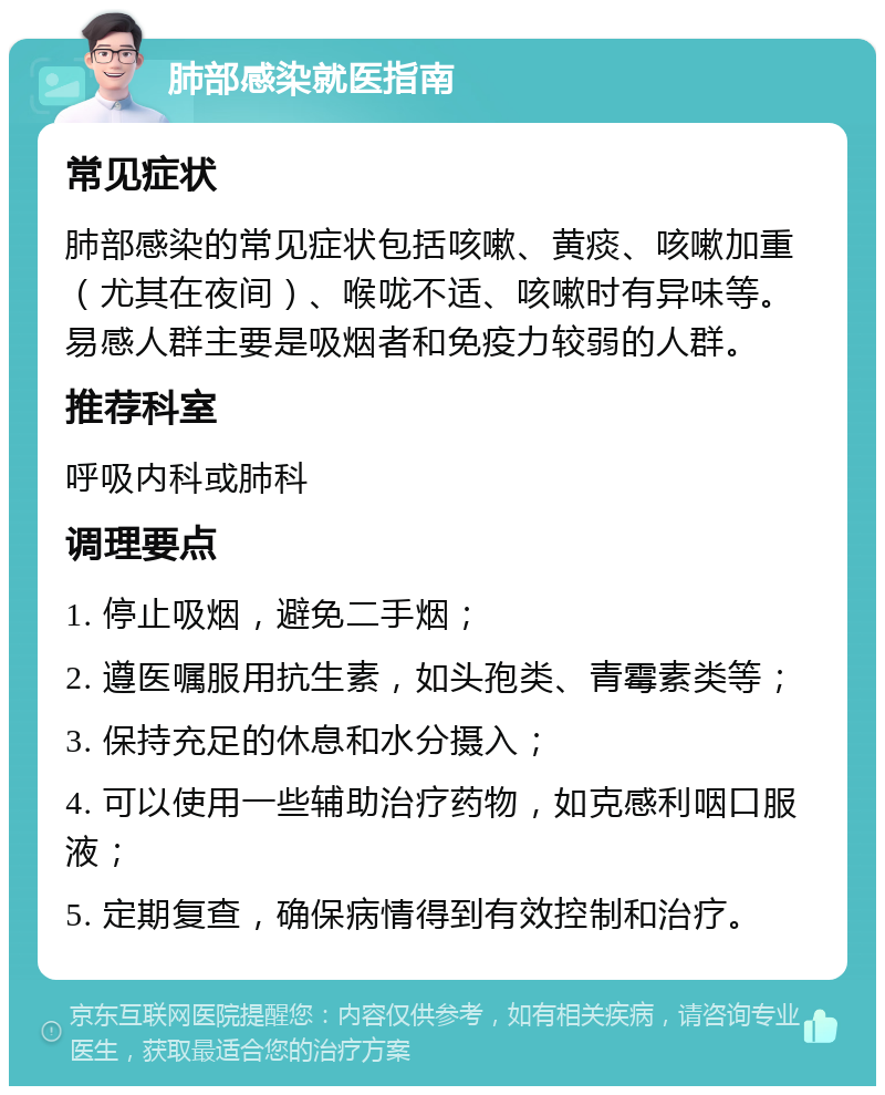 肺部感染就医指南 常见症状 肺部感染的常见症状包括咳嗽、黄痰、咳嗽加重（尤其在夜间）、喉咙不适、咳嗽时有异味等。易感人群主要是吸烟者和免疫力较弱的人群。 推荐科室 呼吸内科或肺科 调理要点 1. 停止吸烟，避免二手烟； 2. 遵医嘱服用抗生素，如头孢类、青霉素类等； 3. 保持充足的休息和水分摄入； 4. 可以使用一些辅助治疗药物，如克感利咽口服液； 5. 定期复查，确保病情得到有效控制和治疗。