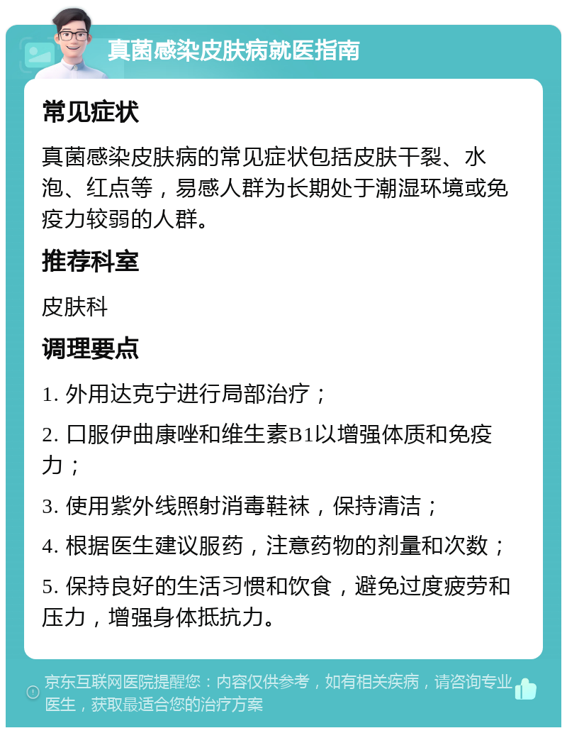 真菌感染皮肤病就医指南 常见症状 真菌感染皮肤病的常见症状包括皮肤干裂、水泡、红点等，易感人群为长期处于潮湿环境或免疫力较弱的人群。 推荐科室 皮肤科 调理要点 1. 外用达克宁进行局部治疗； 2. 口服伊曲康唑和维生素B1以增强体质和免疫力； 3. 使用紫外线照射消毒鞋袜，保持清洁； 4. 根据医生建议服药，注意药物的剂量和次数； 5. 保持良好的生活习惯和饮食，避免过度疲劳和压力，增强身体抵抗力。