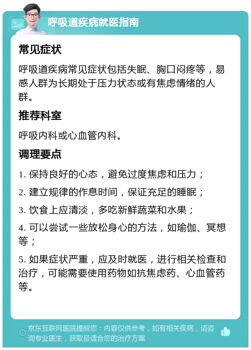 呼吸道疾病就医指南 常见症状 呼吸道疾病常见症状包括失眠、胸口闷疼等，易感人群为长期处于压力状态或有焦虑情绪的人群。 推荐科室 呼吸内科或心血管内科。 调理要点 1. 保持良好的心态，避免过度焦虑和压力； 2. 建立规律的作息时间，保证充足的睡眠； 3. 饮食上应清淡，多吃新鲜蔬菜和水果； 4. 可以尝试一些放松身心的方法，如瑜伽、冥想等； 5. 如果症状严重，应及时就医，进行相关检查和治疗，可能需要使用药物如抗焦虑药、心血管药等。