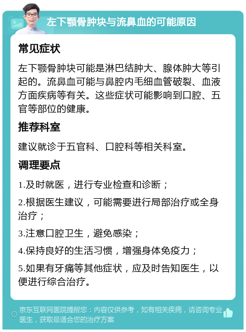 左下颚骨肿块与流鼻血的可能原因 常见症状 左下颚骨肿块可能是淋巴结肿大、腺体肿大等引起的。流鼻血可能与鼻腔内毛细血管破裂、血液方面疾病等有关。这些症状可能影响到口腔、五官等部位的健康。 推荐科室 建议就诊于五官科、口腔科等相关科室。 调理要点 1.及时就医，进行专业检查和诊断； 2.根据医生建议，可能需要进行局部治疗或全身治疗； 3.注意口腔卫生，避免感染； 4.保持良好的生活习惯，增强身体免疫力； 5.如果有牙痛等其他症状，应及时告知医生，以便进行综合治疗。