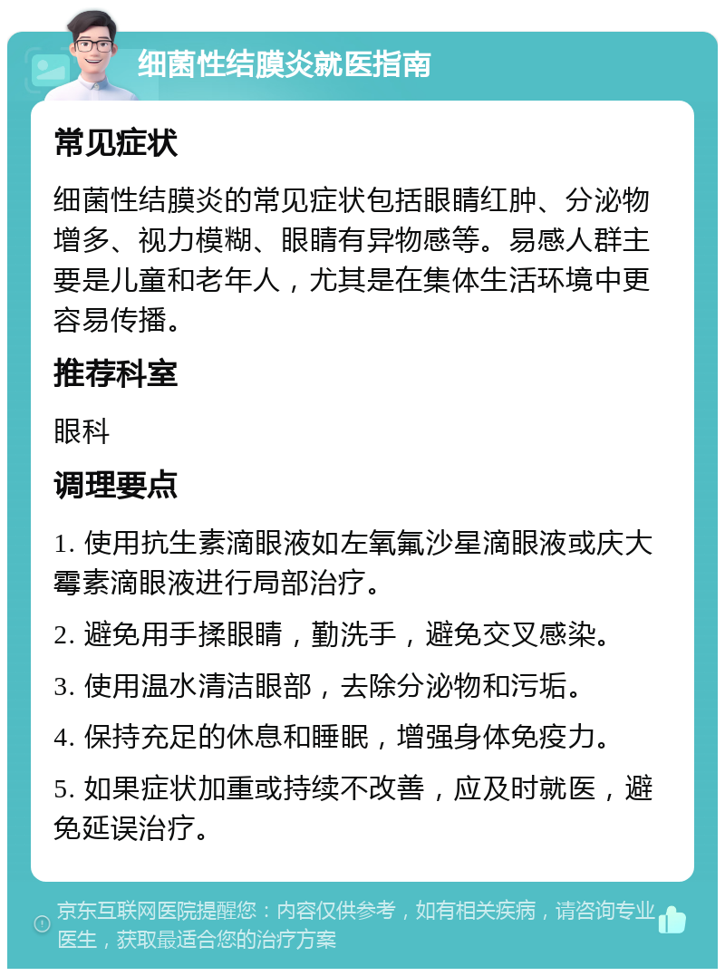 细菌性结膜炎就医指南 常见症状 细菌性结膜炎的常见症状包括眼睛红肿、分泌物增多、视力模糊、眼睛有异物感等。易感人群主要是儿童和老年人，尤其是在集体生活环境中更容易传播。 推荐科室 眼科 调理要点 1. 使用抗生素滴眼液如左氧氟沙星滴眼液或庆大霉素滴眼液进行局部治疗。 2. 避免用手揉眼睛，勤洗手，避免交叉感染。 3. 使用温水清洁眼部，去除分泌物和污垢。 4. 保持充足的休息和睡眠，增强身体免疫力。 5. 如果症状加重或持续不改善，应及时就医，避免延误治疗。