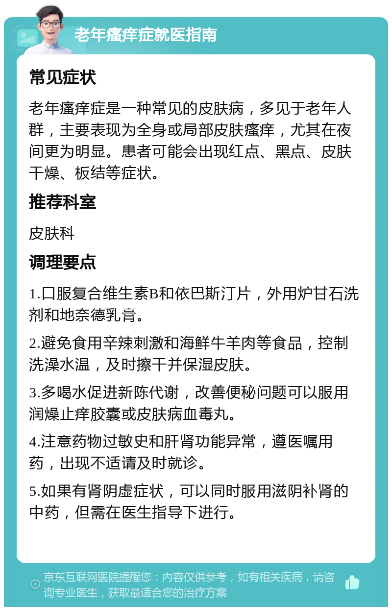 老年瘙痒症就医指南 常见症状 老年瘙痒症是一种常见的皮肤病，多见于老年人群，主要表现为全身或局部皮肤瘙痒，尤其在夜间更为明显。患者可能会出现红点、黑点、皮肤干燥、板结等症状。 推荐科室 皮肤科 调理要点 1.口服复合维生素B和依巴斯汀片，外用炉甘石洗剂和地奈德乳膏。 2.避免食用辛辣刺激和海鲜牛羊肉等食品，控制洗澡水温，及时擦干并保湿皮肤。 3.多喝水促进新陈代谢，改善便秘问题可以服用润燥止痒胶囊或皮肤病血毒丸。 4.注意药物过敏史和肝肾功能异常，遵医嘱用药，出现不适请及时就诊。 5.如果有肾阴虚症状，可以同时服用滋阴补肾的中药，但需在医生指导下进行。