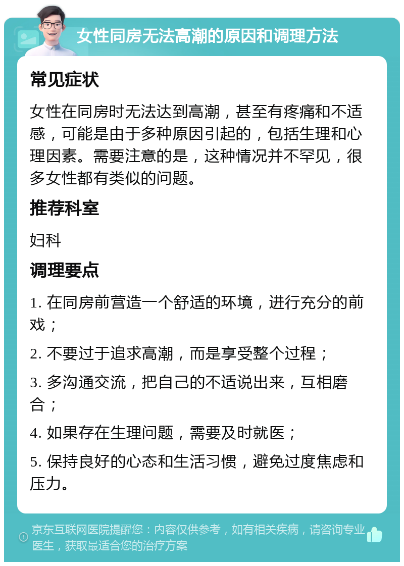 女性同房无法高潮的原因和调理方法 常见症状 女性在同房时无法达到高潮，甚至有疼痛和不适感，可能是由于多种原因引起的，包括生理和心理因素。需要注意的是，这种情况并不罕见，很多女性都有类似的问题。 推荐科室 妇科 调理要点 1. 在同房前营造一个舒适的环境，进行充分的前戏； 2. 不要过于追求高潮，而是享受整个过程； 3. 多沟通交流，把自己的不适说出来，互相磨合； 4. 如果存在生理问题，需要及时就医； 5. 保持良好的心态和生活习惯，避免过度焦虑和压力。