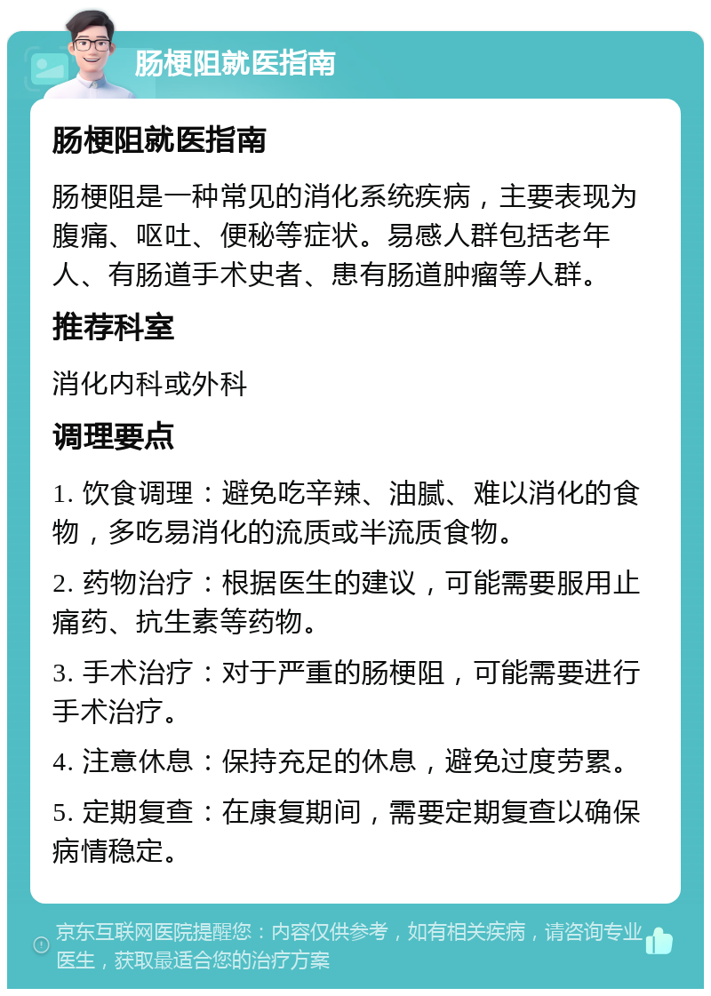 肠梗阻就医指南 肠梗阻就医指南 肠梗阻是一种常见的消化系统疾病，主要表现为腹痛、呕吐、便秘等症状。易感人群包括老年人、有肠道手术史者、患有肠道肿瘤等人群。 推荐科室 消化内科或外科 调理要点 1. 饮食调理：避免吃辛辣、油腻、难以消化的食物，多吃易消化的流质或半流质食物。 2. 药物治疗：根据医生的建议，可能需要服用止痛药、抗生素等药物。 3. 手术治疗：对于严重的肠梗阻，可能需要进行手术治疗。 4. 注意休息：保持充足的休息，避免过度劳累。 5. 定期复查：在康复期间，需要定期复查以确保病情稳定。