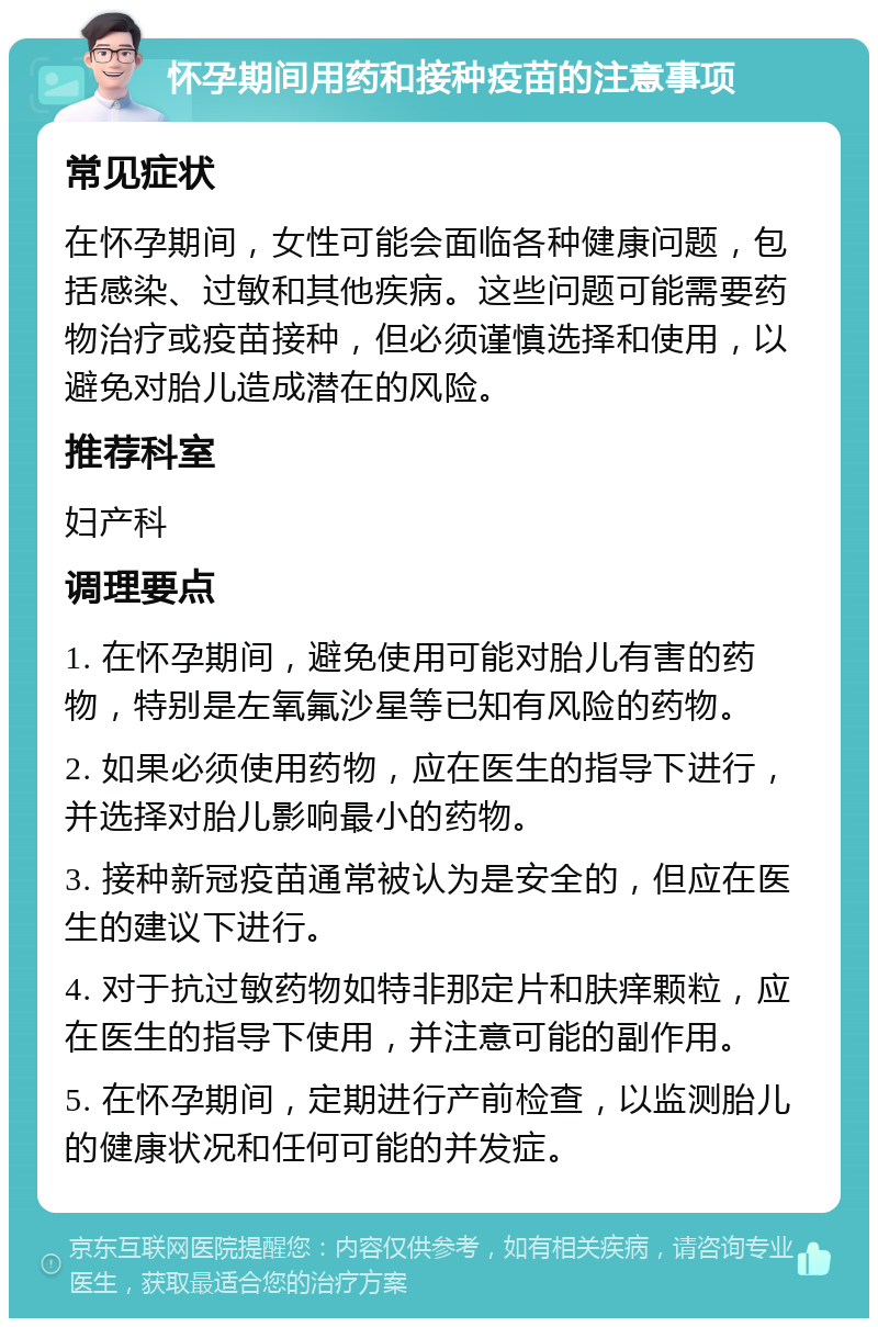 怀孕期间用药和接种疫苗的注意事项 常见症状 在怀孕期间，女性可能会面临各种健康问题，包括感染、过敏和其他疾病。这些问题可能需要药物治疗或疫苗接种，但必须谨慎选择和使用，以避免对胎儿造成潜在的风险。 推荐科室 妇产科 调理要点 1. 在怀孕期间，避免使用可能对胎儿有害的药物，特别是左氧氟沙星等已知有风险的药物。 2. 如果必须使用药物，应在医生的指导下进行，并选择对胎儿影响最小的药物。 3. 接种新冠疫苗通常被认为是安全的，但应在医生的建议下进行。 4. 对于抗过敏药物如特非那定片和肤痒颗粒，应在医生的指导下使用，并注意可能的副作用。 5. 在怀孕期间，定期进行产前检查，以监测胎儿的健康状况和任何可能的并发症。