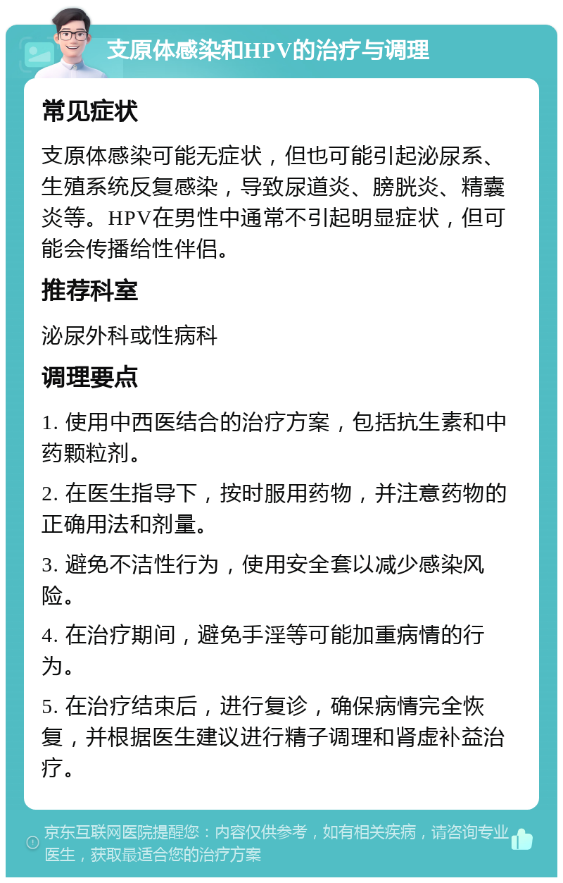 支原体感染和HPV的治疗与调理 常见症状 支原体感染可能无症状，但也可能引起泌尿系、生殖系统反复感染，导致尿道炎、膀胱炎、精囊炎等。HPV在男性中通常不引起明显症状，但可能会传播给性伴侣。 推荐科室 泌尿外科或性病科 调理要点 1. 使用中西医结合的治疗方案，包括抗生素和中药颗粒剂。 2. 在医生指导下，按时服用药物，并注意药物的正确用法和剂量。 3. 避免不洁性行为，使用安全套以减少感染风险。 4. 在治疗期间，避免手淫等可能加重病情的行为。 5. 在治疗结束后，进行复诊，确保病情完全恢复，并根据医生建议进行精子调理和肾虚补益治疗。