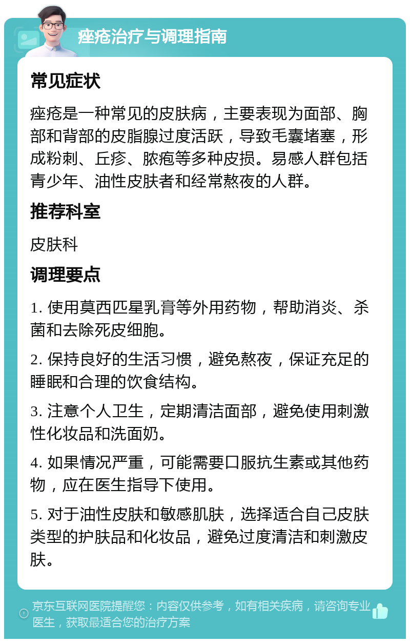 痤疮治疗与调理指南 常见症状 痤疮是一种常见的皮肤病，主要表现为面部、胸部和背部的皮脂腺过度活跃，导致毛囊堵塞，形成粉刺、丘疹、脓疱等多种皮损。易感人群包括青少年、油性皮肤者和经常熬夜的人群。 推荐科室 皮肤科 调理要点 1. 使用莫西匹星乳膏等外用药物，帮助消炎、杀菌和去除死皮细胞。 2. 保持良好的生活习惯，避免熬夜，保证充足的睡眠和合理的饮食结构。 3. 注意个人卫生，定期清洁面部，避免使用刺激性化妆品和洗面奶。 4. 如果情况严重，可能需要口服抗生素或其他药物，应在医生指导下使用。 5. 对于油性皮肤和敏感肌肤，选择适合自己皮肤类型的护肤品和化妆品，避免过度清洁和刺激皮肤。