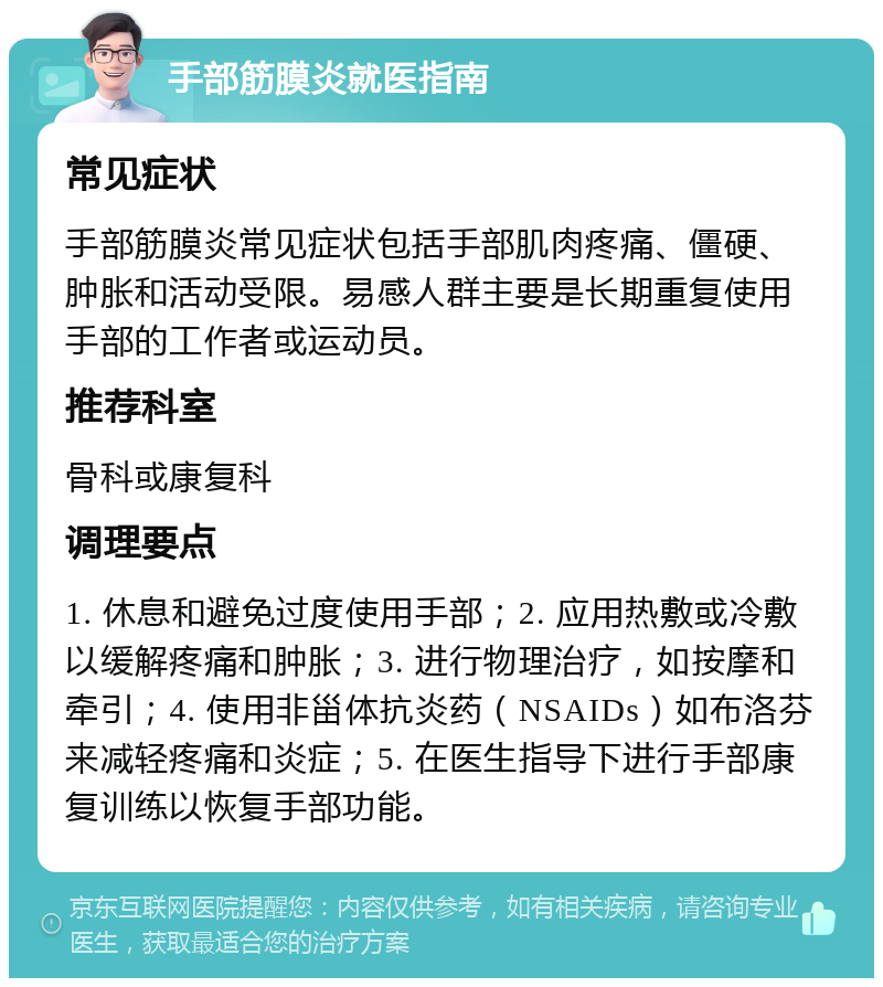 手部筋膜炎就医指南 常见症状 手部筋膜炎常见症状包括手部肌肉疼痛、僵硬、肿胀和活动受限。易感人群主要是长期重复使用手部的工作者或运动员。 推荐科室 骨科或康复科 调理要点 1. 休息和避免过度使用手部；2. 应用热敷或冷敷以缓解疼痛和肿胀；3. 进行物理治疗，如按摩和牵引；4. 使用非甾体抗炎药（NSAIDs）如布洛芬来减轻疼痛和炎症；5. 在医生指导下进行手部康复训练以恢复手部功能。