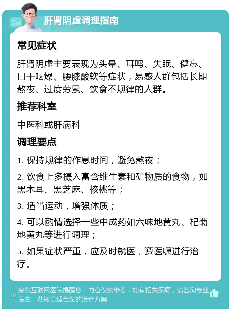 肝肾阴虚调理指南 常见症状 肝肾阴虚主要表现为头晕、耳鸣、失眠、健忘、口干咽燥、腰膝酸软等症状，易感人群包括长期熬夜、过度劳累、饮食不规律的人群。 推荐科室 中医科或肝病科 调理要点 1. 保持规律的作息时间，避免熬夜； 2. 饮食上多摄入富含维生素和矿物质的食物，如黑木耳、黑芝麻、核桃等； 3. 适当运动，增强体质； 4. 可以酌情选择一些中成药如六味地黄丸、杞菊地黄丸等进行调理； 5. 如果症状严重，应及时就医，遵医嘱进行治疗。