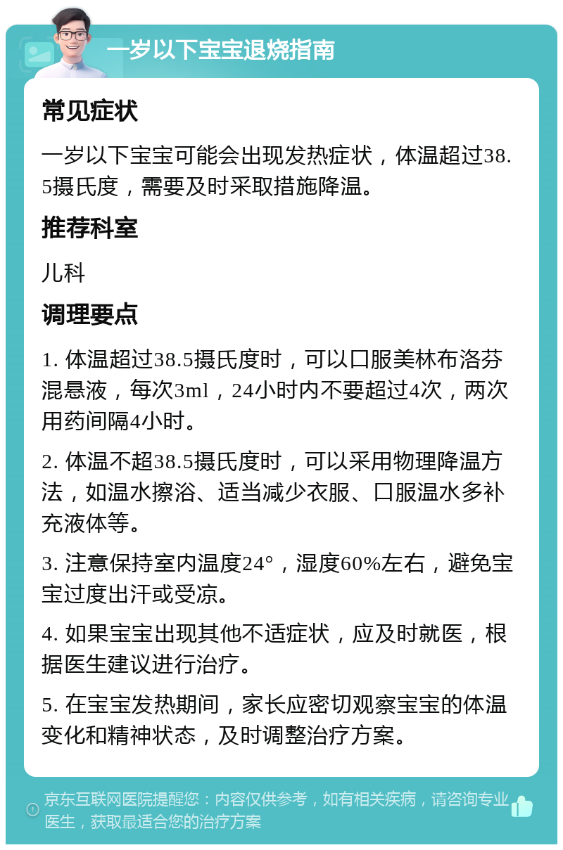 一岁以下宝宝退烧指南 常见症状 一岁以下宝宝可能会出现发热症状，体温超过38.5摄氏度，需要及时采取措施降温。 推荐科室 儿科 调理要点 1. 体温超过38.5摄氏度时，可以口服美林布洛芬混悬液，每次3ml，24小时内不要超过4次，两次用药间隔4小时。 2. 体温不超38.5摄氏度时，可以采用物理降温方法，如温水擦浴、适当减少衣服、口服温水多补充液体等。 3. 注意保持室内温度24°，湿度60%左右，避免宝宝过度出汗或受凉。 4. 如果宝宝出现其他不适症状，应及时就医，根据医生建议进行治疗。 5. 在宝宝发热期间，家长应密切观察宝宝的体温变化和精神状态，及时调整治疗方案。