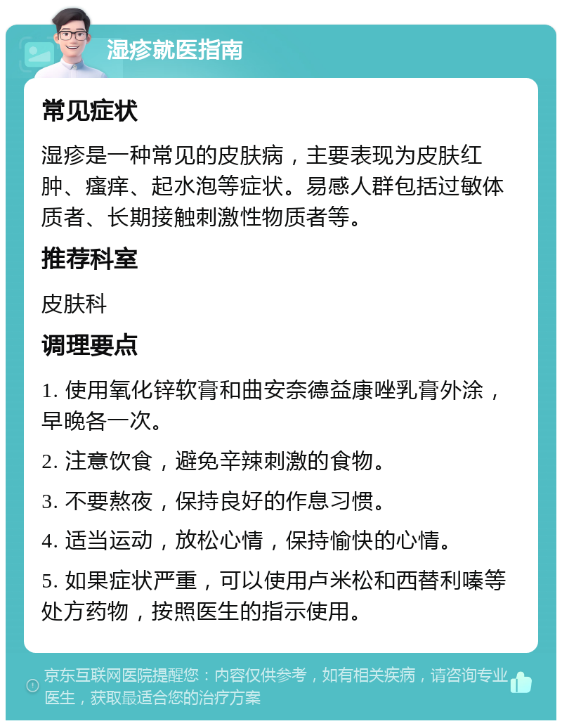 湿疹就医指南 常见症状 湿疹是一种常见的皮肤病，主要表现为皮肤红肿、瘙痒、起水泡等症状。易感人群包括过敏体质者、长期接触刺激性物质者等。 推荐科室 皮肤科 调理要点 1. 使用氧化锌软膏和曲安奈德益康唑乳膏外涂，早晚各一次。 2. 注意饮食，避免辛辣刺激的食物。 3. 不要熬夜，保持良好的作息习惯。 4. 适当运动，放松心情，保持愉快的心情。 5. 如果症状严重，可以使用卢米松和西替利嗪等处方药物，按照医生的指示使用。