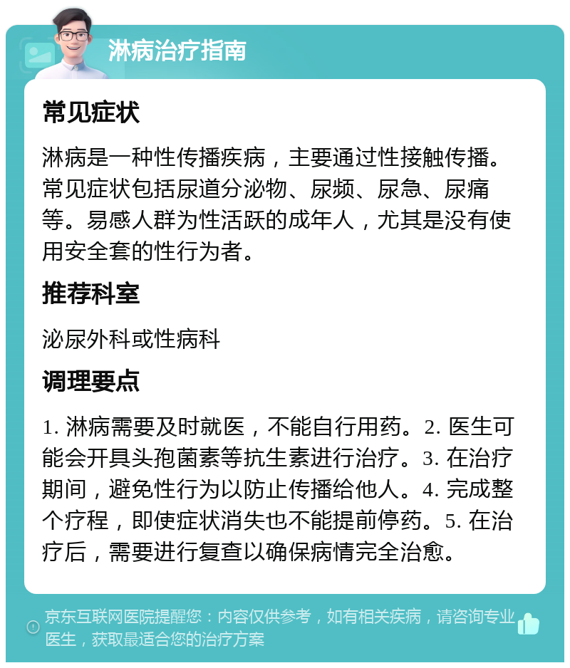 淋病治疗指南 常见症状 淋病是一种性传播疾病，主要通过性接触传播。常见症状包括尿道分泌物、尿频、尿急、尿痛等。易感人群为性活跃的成年人，尤其是没有使用安全套的性行为者。 推荐科室 泌尿外科或性病科 调理要点 1. 淋病需要及时就医，不能自行用药。2. 医生可能会开具头孢菌素等抗生素进行治疗。3. 在治疗期间，避免性行为以防止传播给他人。4. 完成整个疗程，即使症状消失也不能提前停药。5. 在治疗后，需要进行复查以确保病情完全治愈。