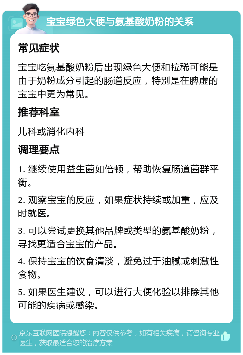 宝宝绿色大便与氨基酸奶粉的关系 常见症状 宝宝吃氨基酸奶粉后出现绿色大便和拉稀可能是由于奶粉成分引起的肠道反应，特别是在脾虚的宝宝中更为常见。 推荐科室 儿科或消化内科 调理要点 1. 继续使用益生菌如倍顿，帮助恢复肠道菌群平衡。 2. 观察宝宝的反应，如果症状持续或加重，应及时就医。 3. 可以尝试更换其他品牌或类型的氨基酸奶粉，寻找更适合宝宝的产品。 4. 保持宝宝的饮食清淡，避免过于油腻或刺激性食物。 5. 如果医生建议，可以进行大便化验以排除其他可能的疾病或感染。