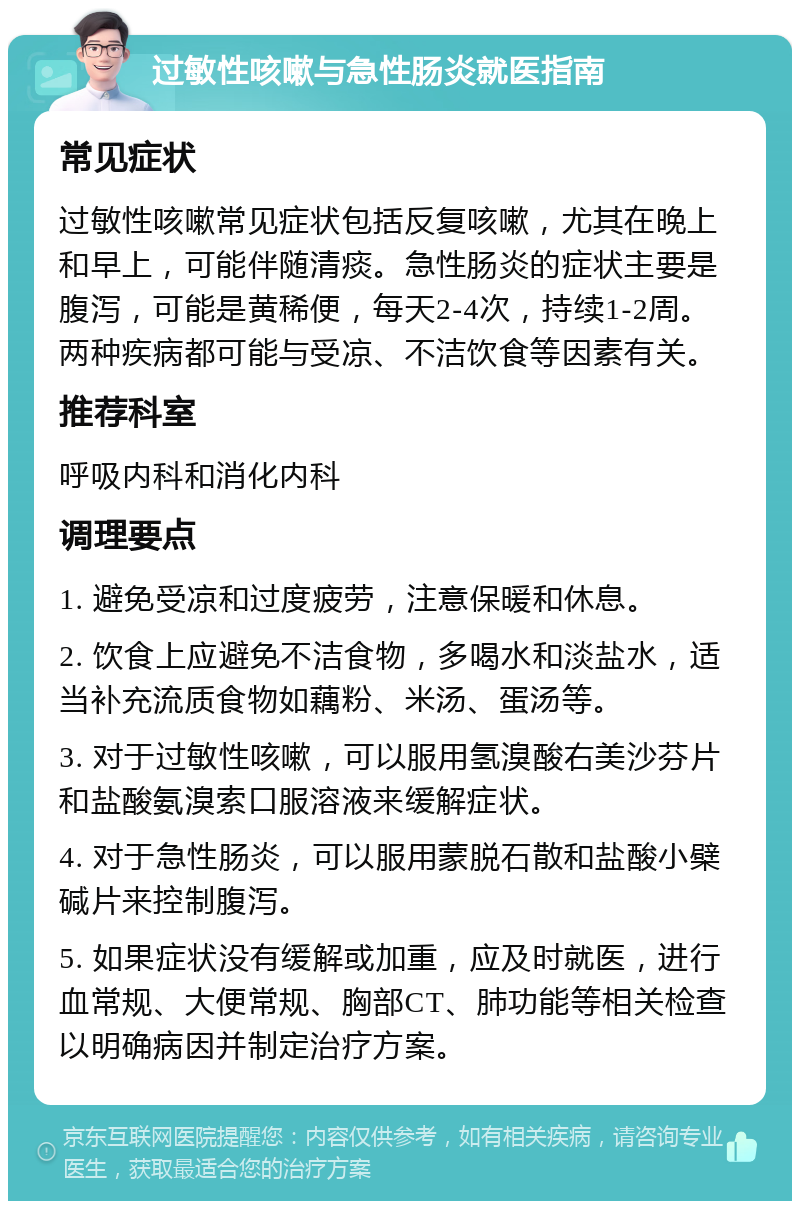 过敏性咳嗽与急性肠炎就医指南 常见症状 过敏性咳嗽常见症状包括反复咳嗽，尤其在晚上和早上，可能伴随清痰。急性肠炎的症状主要是腹泻，可能是黄稀便，每天2-4次，持续1-2周。两种疾病都可能与受凉、不洁饮食等因素有关。 推荐科室 呼吸内科和消化内科 调理要点 1. 避免受凉和过度疲劳，注意保暖和休息。 2. 饮食上应避免不洁食物，多喝水和淡盐水，适当补充流质食物如藕粉、米汤、蛋汤等。 3. 对于过敏性咳嗽，可以服用氢溴酸右美沙芬片和盐酸氨溴索口服溶液来缓解症状。 4. 对于急性肠炎，可以服用蒙脱石散和盐酸小檗碱片来控制腹泻。 5. 如果症状没有缓解或加重，应及时就医，进行血常规、大便常规、胸部CT、肺功能等相关检查以明确病因并制定治疗方案。