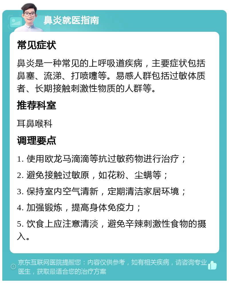 鼻炎就医指南 常见症状 鼻炎是一种常见的上呼吸道疾病，主要症状包括鼻塞、流涕、打喷嚏等。易感人群包括过敏体质者、长期接触刺激性物质的人群等。 推荐科室 耳鼻喉科 调理要点 1. 使用欧龙马滴滴等抗过敏药物进行治疗； 2. 避免接触过敏原，如花粉、尘螨等； 3. 保持室内空气清新，定期清洁家居环境； 4. 加强锻炼，提高身体免疫力； 5. 饮食上应注意清淡，避免辛辣刺激性食物的摄入。