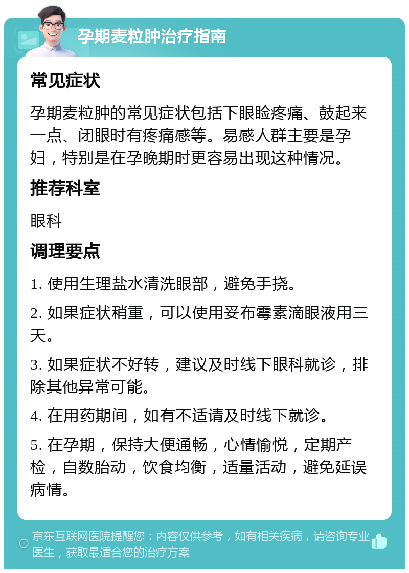 孕期麦粒肿治疗指南 常见症状 孕期麦粒肿的常见症状包括下眼睑疼痛、鼓起来一点、闭眼时有疼痛感等。易感人群主要是孕妇，特别是在孕晚期时更容易出现这种情况。 推荐科室 眼科 调理要点 1. 使用生理盐水清洗眼部，避免手挠。 2. 如果症状稍重，可以使用妥布霉素滴眼液用三天。 3. 如果症状不好转，建议及时线下眼科就诊，排除其他异常可能。 4. 在用药期间，如有不适请及时线下就诊。 5. 在孕期，保持大便通畅，心情愉悦，定期产检，自数胎动，饮食均衡，适量活动，避免延误病情。