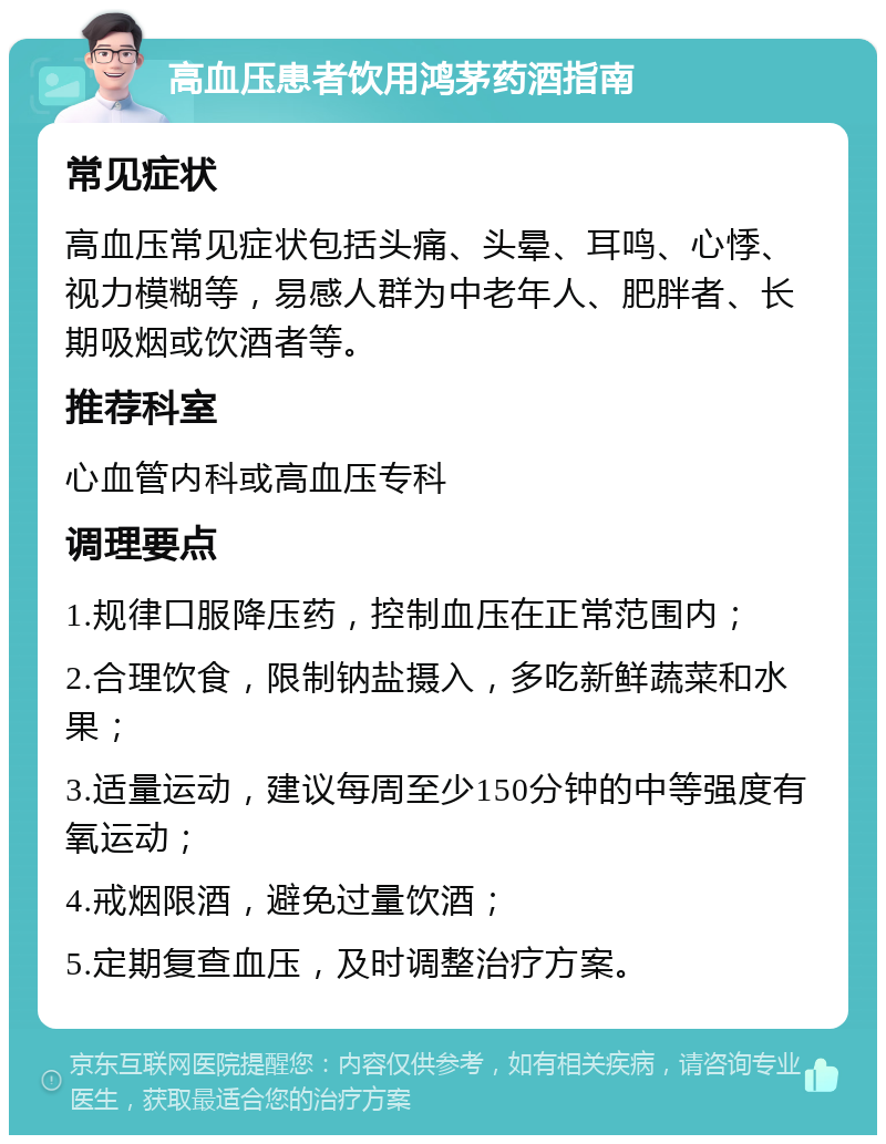 高血压患者饮用鸿茅药酒指南 常见症状 高血压常见症状包括头痛、头晕、耳鸣、心悸、视力模糊等，易感人群为中老年人、肥胖者、长期吸烟或饮酒者等。 推荐科室 心血管内科或高血压专科 调理要点 1.规律口服降压药，控制血压在正常范围内； 2.合理饮食，限制钠盐摄入，多吃新鲜蔬菜和水果； 3.适量运动，建议每周至少150分钟的中等强度有氧运动； 4.戒烟限酒，避免过量饮酒； 5.定期复查血压，及时调整治疗方案。