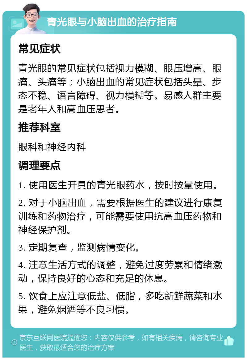 青光眼与小脑出血的治疗指南 常见症状 青光眼的常见症状包括视力模糊、眼压增高、眼痛、头痛等；小脑出血的常见症状包括头晕、步态不稳、语言障碍、视力模糊等。易感人群主要是老年人和高血压患者。 推荐科室 眼科和神经内科 调理要点 1. 使用医生开具的青光眼药水，按时按量使用。 2. 对于小脑出血，需要根据医生的建议进行康复训练和药物治疗，可能需要使用抗高血压药物和神经保护剂。 3. 定期复查，监测病情变化。 4. 注意生活方式的调整，避免过度劳累和情绪激动，保持良好的心态和充足的休息。 5. 饮食上应注意低盐、低脂，多吃新鲜蔬菜和水果，避免烟酒等不良习惯。