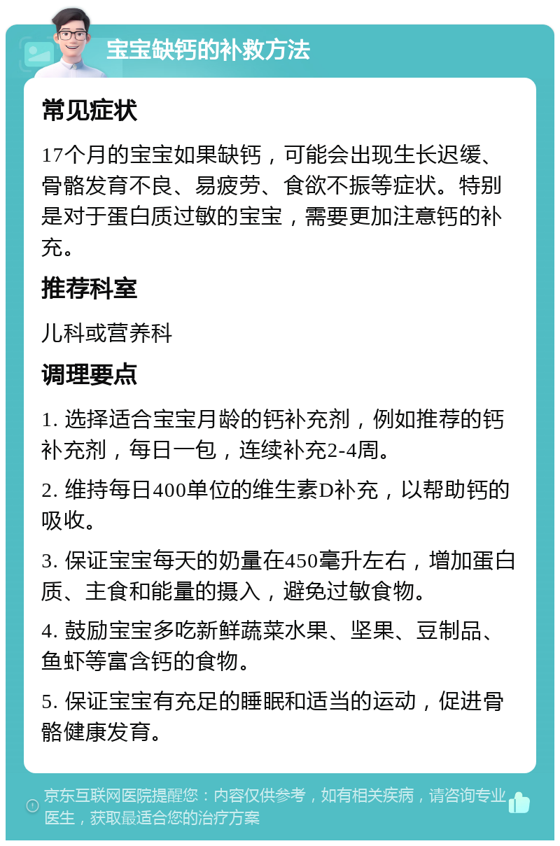 宝宝缺钙的补救方法 常见症状 17个月的宝宝如果缺钙，可能会出现生长迟缓、骨骼发育不良、易疲劳、食欲不振等症状。特别是对于蛋白质过敏的宝宝，需要更加注意钙的补充。 推荐科室 儿科或营养科 调理要点 1. 选择适合宝宝月龄的钙补充剂，例如推荐的钙补充剂，每日一包，连续补充2-4周。 2. 维持每日400单位的维生素D补充，以帮助钙的吸收。 3. 保证宝宝每天的奶量在450毫升左右，增加蛋白质、主食和能量的摄入，避免过敏食物。 4. 鼓励宝宝多吃新鲜蔬菜水果、坚果、豆制品、鱼虾等富含钙的食物。 5. 保证宝宝有充足的睡眠和适当的运动，促进骨骼健康发育。