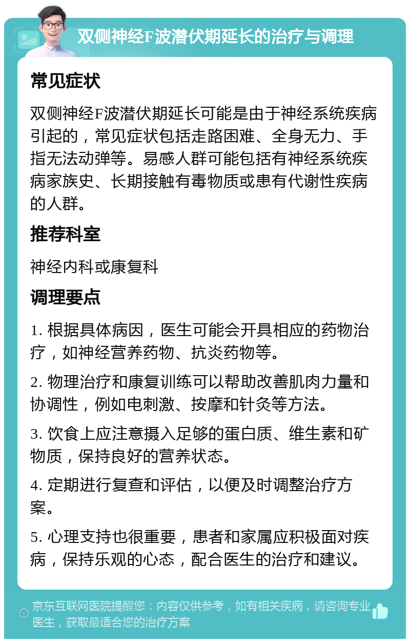 双侧神经F波潜伏期延长的治疗与调理 常见症状 双侧神经F波潜伏期延长可能是由于神经系统疾病引起的，常见症状包括走路困难、全身无力、手指无法动弹等。易感人群可能包括有神经系统疾病家族史、长期接触有毒物质或患有代谢性疾病的人群。 推荐科室 神经内科或康复科 调理要点 1. 根据具体病因，医生可能会开具相应的药物治疗，如神经营养药物、抗炎药物等。 2. 物理治疗和康复训练可以帮助改善肌肉力量和协调性，例如电刺激、按摩和针灸等方法。 3. 饮食上应注意摄入足够的蛋白质、维生素和矿物质，保持良好的营养状态。 4. 定期进行复查和评估，以便及时调整治疗方案。 5. 心理支持也很重要，患者和家属应积极面对疾病，保持乐观的心态，配合医生的治疗和建议。