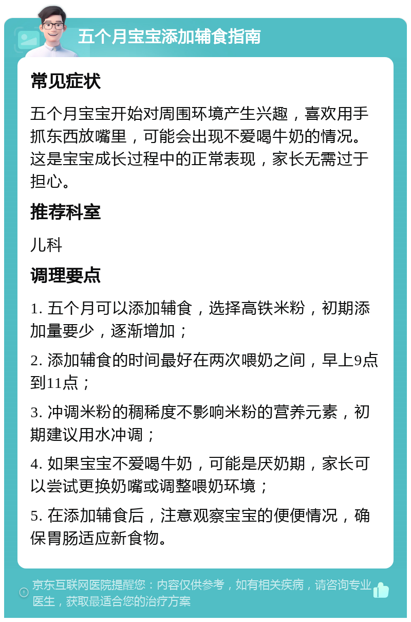 五个月宝宝添加辅食指南 常见症状 五个月宝宝开始对周围环境产生兴趣，喜欢用手抓东西放嘴里，可能会出现不爱喝牛奶的情况。这是宝宝成长过程中的正常表现，家长无需过于担心。 推荐科室 儿科 调理要点 1. 五个月可以添加辅食，选择高铁米粉，初期添加量要少，逐渐增加； 2. 添加辅食的时间最好在两次喂奶之间，早上9点到11点； 3. 冲调米粉的稠稀度不影响米粉的营养元素，初期建议用水冲调； 4. 如果宝宝不爱喝牛奶，可能是厌奶期，家长可以尝试更换奶嘴或调整喂奶环境； 5. 在添加辅食后，注意观察宝宝的便便情况，确保胃肠适应新食物。