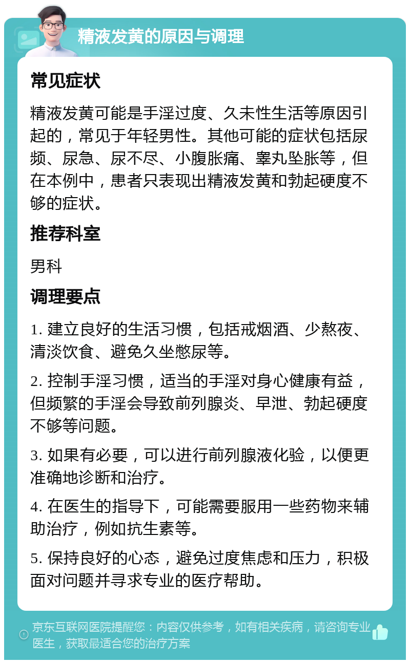 精液发黄的原因与调理 常见症状 精液发黄可能是手淫过度、久未性生活等原因引起的，常见于年轻男性。其他可能的症状包括尿频、尿急、尿不尽、小腹胀痛、睾丸坠胀等，但在本例中，患者只表现出精液发黄和勃起硬度不够的症状。 推荐科室 男科 调理要点 1. 建立良好的生活习惯，包括戒烟酒、少熬夜、清淡饮食、避免久坐憋尿等。 2. 控制手淫习惯，适当的手淫对身心健康有益，但频繁的手淫会导致前列腺炎、早泄、勃起硬度不够等问题。 3. 如果有必要，可以进行前列腺液化验，以便更准确地诊断和治疗。 4. 在医生的指导下，可能需要服用一些药物来辅助治疗，例如抗生素等。 5. 保持良好的心态，避免过度焦虑和压力，积极面对问题并寻求专业的医疗帮助。