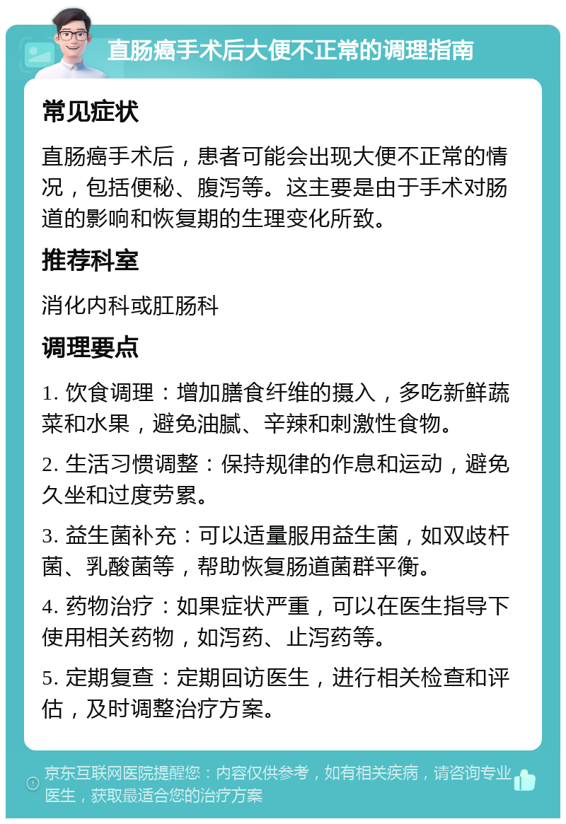 直肠癌手术后大便不正常的调理指南 常见症状 直肠癌手术后，患者可能会出现大便不正常的情况，包括便秘、腹泻等。这主要是由于手术对肠道的影响和恢复期的生理变化所致。 推荐科室 消化内科或肛肠科 调理要点 1. 饮食调理：增加膳食纤维的摄入，多吃新鲜蔬菜和水果，避免油腻、辛辣和刺激性食物。 2. 生活习惯调整：保持规律的作息和运动，避免久坐和过度劳累。 3. 益生菌补充：可以适量服用益生菌，如双歧杆菌、乳酸菌等，帮助恢复肠道菌群平衡。 4. 药物治疗：如果症状严重，可以在医生指导下使用相关药物，如泻药、止泻药等。 5. 定期复查：定期回访医生，进行相关检查和评估，及时调整治疗方案。