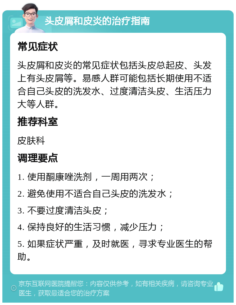 头皮屑和皮炎的治疗指南 常见症状 头皮屑和皮炎的常见症状包括头皮总起皮、头发上有头皮屑等。易感人群可能包括长期使用不适合自己头皮的洗发水、过度清洁头皮、生活压力大等人群。 推荐科室 皮肤科 调理要点 1. 使用酮康唑洗剂，一周用两次； 2. 避免使用不适合自己头皮的洗发水； 3. 不要过度清洁头皮； 4. 保持良好的生活习惯，减少压力； 5. 如果症状严重，及时就医，寻求专业医生的帮助。