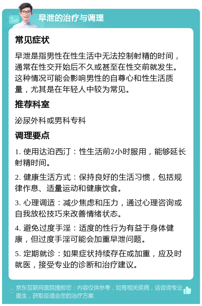 早泄的治疗与调理 常见症状 早泄是指男性在性生活中无法控制射精的时间，通常在性交开始后不久或甚至在性交前就发生。这种情况可能会影响男性的自尊心和性生活质量，尤其是在年轻人中较为常见。 推荐科室 泌尿外科或男科专科 调理要点 1. 使用达泊西汀：性生活前2小时服用，能够延长射精时间。 2. 健康生活方式：保持良好的生活习惯，包括规律作息、适量运动和健康饮食。 3. 心理调适：减少焦虑和压力，通过心理咨询或自我放松技巧来改善情绪状态。 4. 避免过度手淫：适度的性行为有益于身体健康，但过度手淫可能会加重早泄问题。 5. 定期就诊：如果症状持续存在或加重，应及时就医，接受专业的诊断和治疗建议。