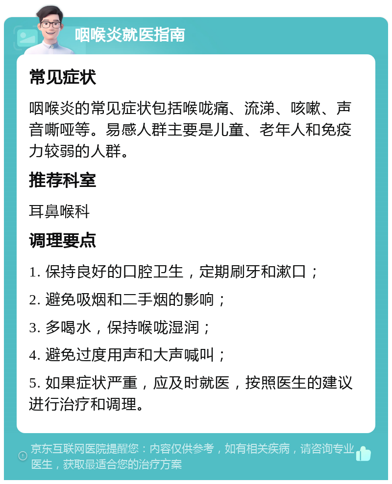 咽喉炎就医指南 常见症状 咽喉炎的常见症状包括喉咙痛、流涕、咳嗽、声音嘶哑等。易感人群主要是儿童、老年人和免疫力较弱的人群。 推荐科室 耳鼻喉科 调理要点 1. 保持良好的口腔卫生，定期刷牙和漱口； 2. 避免吸烟和二手烟的影响； 3. 多喝水，保持喉咙湿润； 4. 避免过度用声和大声喊叫； 5. 如果症状严重，应及时就医，按照医生的建议进行治疗和调理。