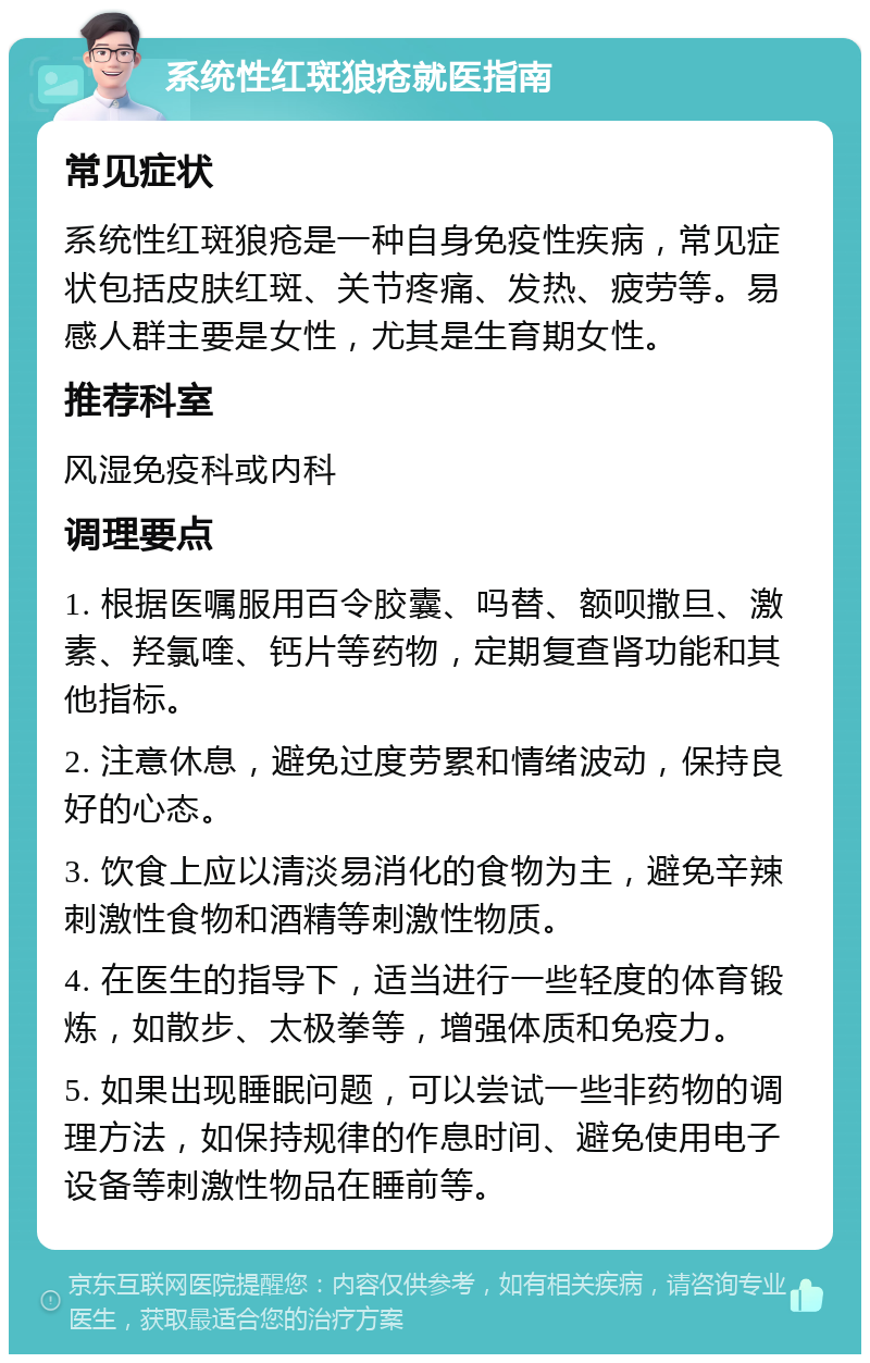 系统性红斑狼疮就医指南 常见症状 系统性红斑狼疮是一种自身免疫性疾病，常见症状包括皮肤红斑、关节疼痛、发热、疲劳等。易感人群主要是女性，尤其是生育期女性。 推荐科室 风湿免疫科或内科 调理要点 1. 根据医嘱服用百令胶囊、吗替、额呗撒旦、激素、羟氯喹、钙片等药物，定期复查肾功能和其他指标。 2. 注意休息，避免过度劳累和情绪波动，保持良好的心态。 3. 饮食上应以清淡易消化的食物为主，避免辛辣刺激性食物和酒精等刺激性物质。 4. 在医生的指导下，适当进行一些轻度的体育锻炼，如散步、太极拳等，增强体质和免疫力。 5. 如果出现睡眠问题，可以尝试一些非药物的调理方法，如保持规律的作息时间、避免使用电子设备等刺激性物品在睡前等。