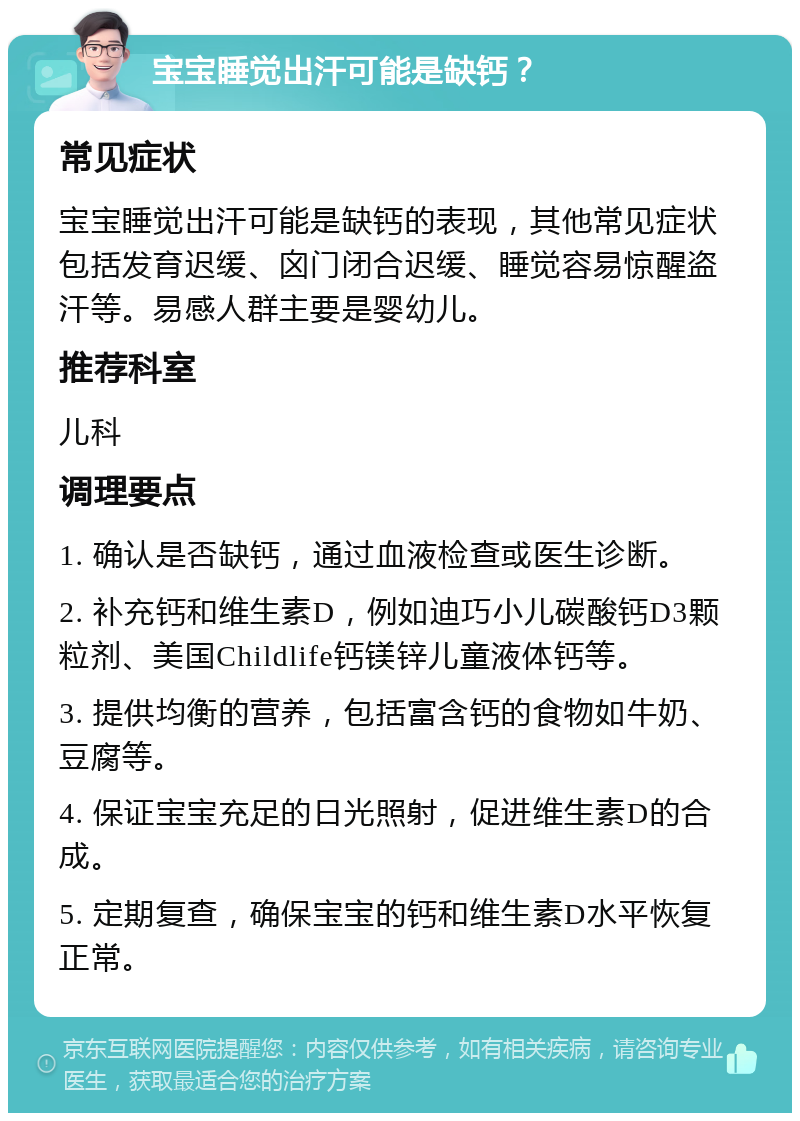 宝宝睡觉出汗可能是缺钙？ 常见症状 宝宝睡觉出汗可能是缺钙的表现，其他常见症状包括发育迟缓、囟门闭合迟缓、睡觉容易惊醒盗汗等。易感人群主要是婴幼儿。 推荐科室 儿科 调理要点 1. 确认是否缺钙，通过血液检查或医生诊断。 2. 补充钙和维生素D，例如迪巧小儿碳酸钙D3颗粒剂、美国Childlife钙镁锌儿童液体钙等。 3. 提供均衡的营养，包括富含钙的食物如牛奶、豆腐等。 4. 保证宝宝充足的日光照射，促进维生素D的合成。 5. 定期复查，确保宝宝的钙和维生素D水平恢复正常。