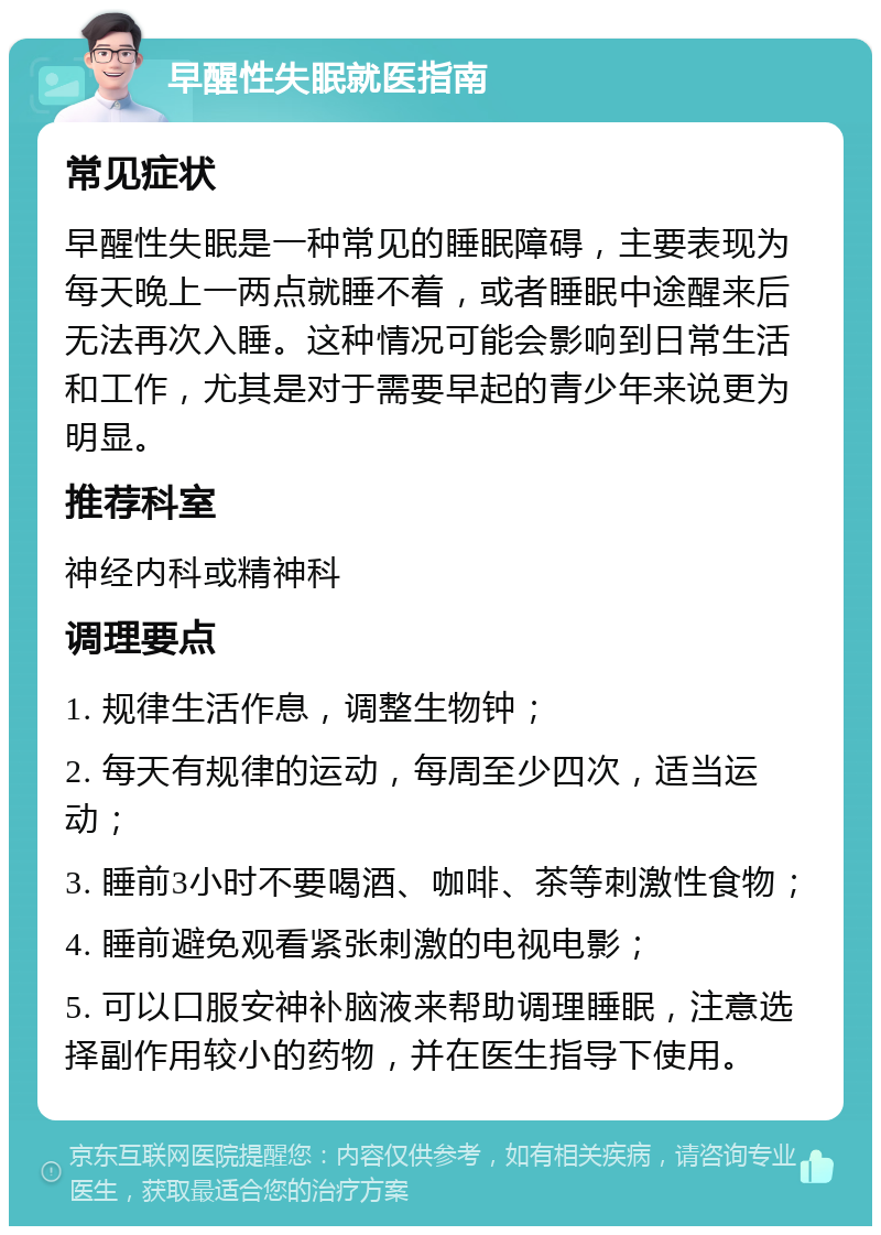 早醒性失眠就医指南 常见症状 早醒性失眠是一种常见的睡眠障碍，主要表现为每天晚上一两点就睡不着，或者睡眠中途醒来后无法再次入睡。这种情况可能会影响到日常生活和工作，尤其是对于需要早起的青少年来说更为明显。 推荐科室 神经内科或精神科 调理要点 1. 规律生活作息，调整生物钟； 2. 每天有规律的运动，每周至少四次，适当运动； 3. 睡前3小时不要喝酒、咖啡、茶等刺激性食物； 4. 睡前避免观看紧张刺激的电视电影； 5. 可以口服安神补脑液来帮助调理睡眠，注意选择副作用较小的药物，并在医生指导下使用。