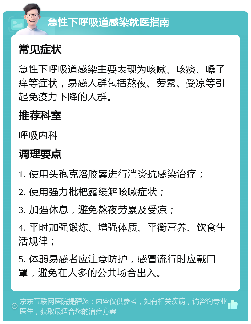 急性下呼吸道感染就医指南 常见症状 急性下呼吸道感染主要表现为咳嗽、咳痰、嗓子痒等症状，易感人群包括熬夜、劳累、受凉等引起免疫力下降的人群。 推荐科室 呼吸内科 调理要点 1. 使用头孢克洛胶囊进行消炎抗感染治疗； 2. 使用强力枇杷露缓解咳嗽症状； 3. 加强休息，避免熬夜劳累及受凉； 4. 平时加强锻炼、增强体质、平衡营养、饮食生活规律； 5. 体弱易感者应注意防护，感冒流行时应戴口罩，避免在人多的公共场合出入。