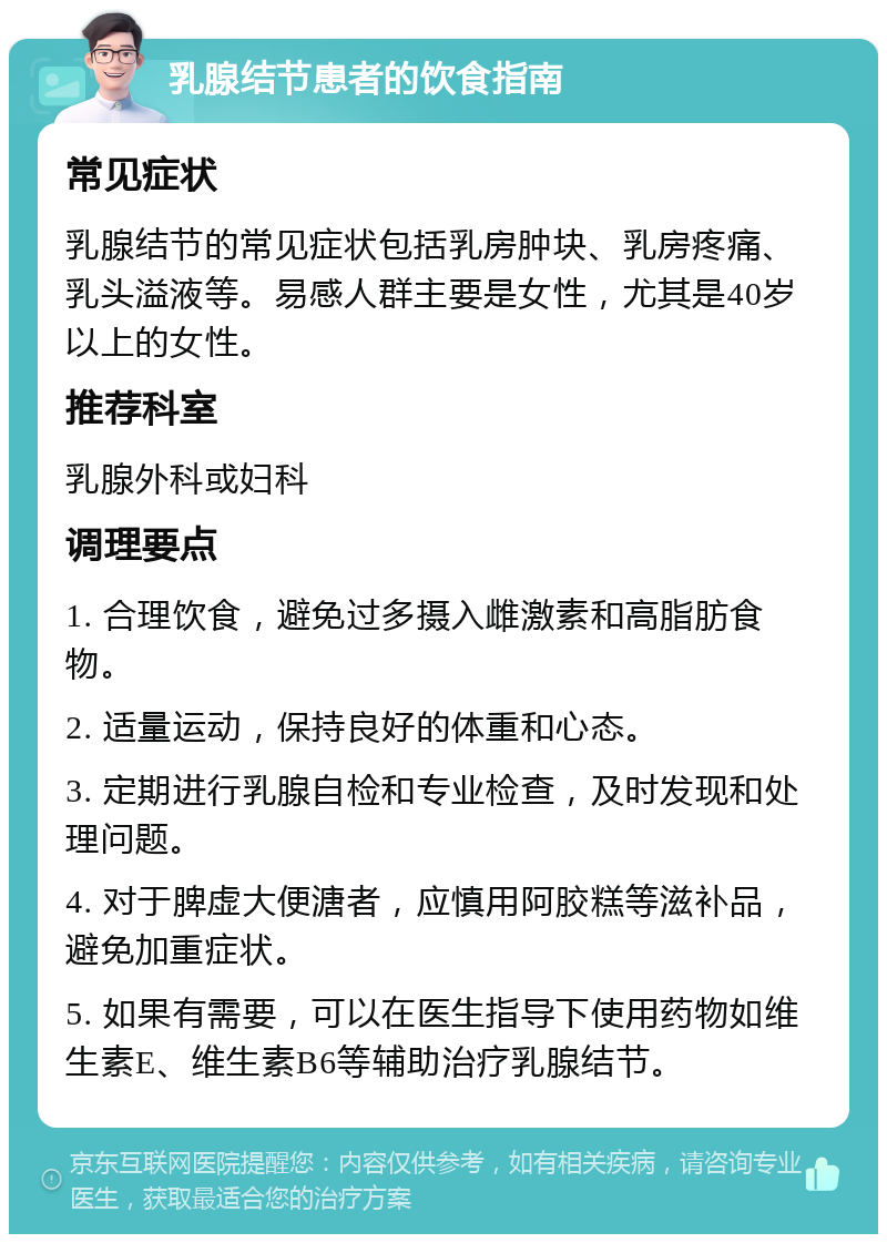 乳腺结节患者的饮食指南 常见症状 乳腺结节的常见症状包括乳房肿块、乳房疼痛、乳头溢液等。易感人群主要是女性，尤其是40岁以上的女性。 推荐科室 乳腺外科或妇科 调理要点 1. 合理饮食，避免过多摄入雌激素和高脂肪食物。 2. 适量运动，保持良好的体重和心态。 3. 定期进行乳腺自检和专业检查，及时发现和处理问题。 4. 对于脾虚大便溏者，应慎用阿胶糕等滋补品，避免加重症状。 5. 如果有需要，可以在医生指导下使用药物如维生素E、维生素B6等辅助治疗乳腺结节。