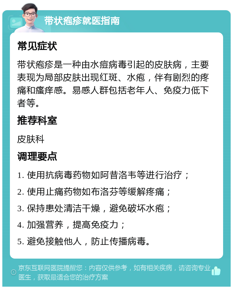 带状疱疹就医指南 常见症状 带状疱疹是一种由水痘病毒引起的皮肤病，主要表现为局部皮肤出现红斑、水疱，伴有剧烈的疼痛和瘙痒感。易感人群包括老年人、免疫力低下者等。 推荐科室 皮肤科 调理要点 1. 使用抗病毒药物如阿昔洛韦等进行治疗； 2. 使用止痛药物如布洛芬等缓解疼痛； 3. 保持患处清洁干燥，避免破坏水疱； 4. 加强营养，提高免疫力； 5. 避免接触他人，防止传播病毒。