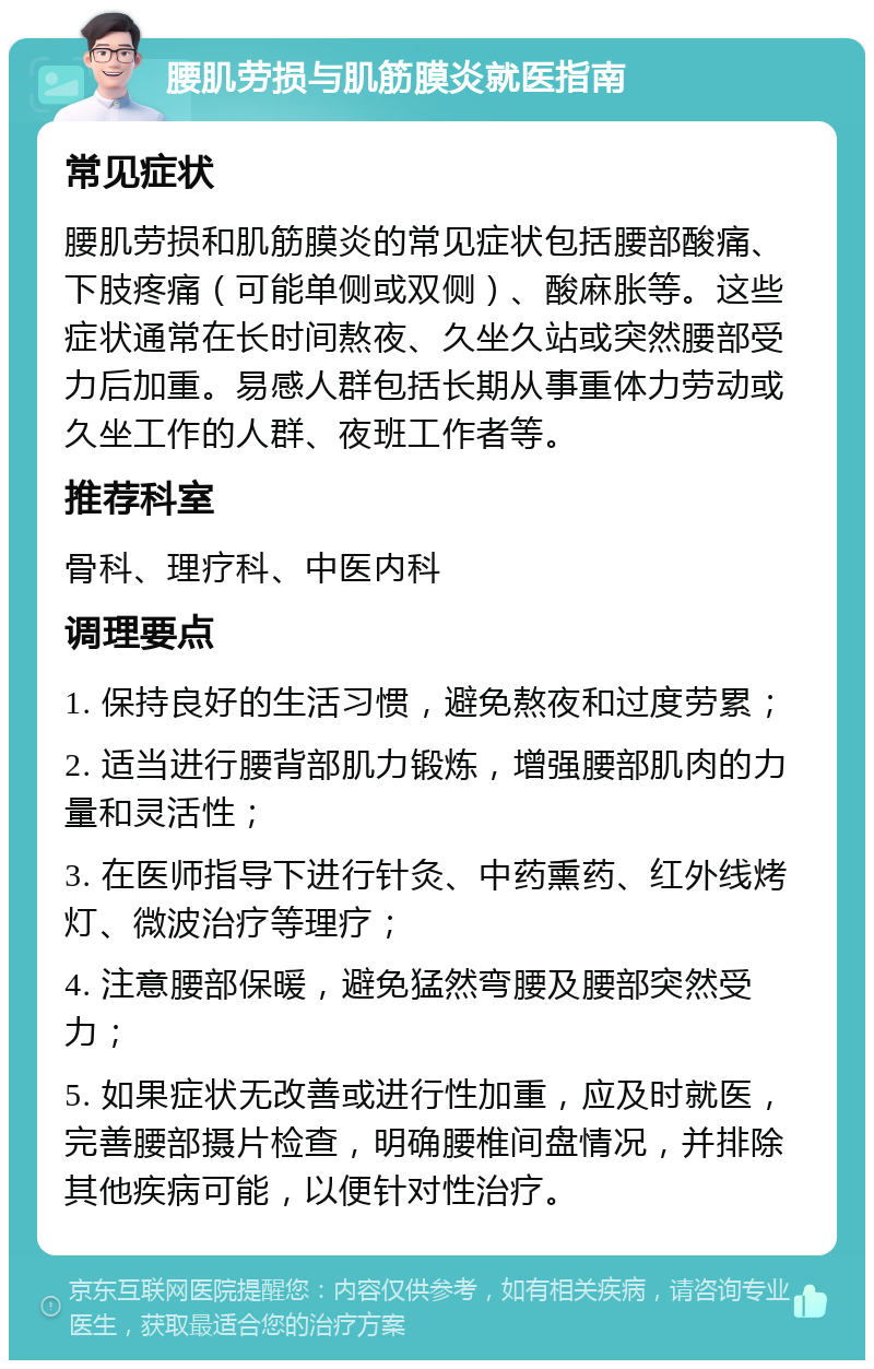 腰肌劳损与肌筋膜炎就医指南 常见症状 腰肌劳损和肌筋膜炎的常见症状包括腰部酸痛、下肢疼痛（可能单侧或双侧）、酸麻胀等。这些症状通常在长时间熬夜、久坐久站或突然腰部受力后加重。易感人群包括长期从事重体力劳动或久坐工作的人群、夜班工作者等。 推荐科室 骨科、理疗科、中医内科 调理要点 1. 保持良好的生活习惯，避免熬夜和过度劳累； 2. 适当进行腰背部肌力锻炼，增强腰部肌肉的力量和灵活性； 3. 在医师指导下进行针灸、中药熏药、红外线烤灯、微波治疗等理疗； 4. 注意腰部保暖，避免猛然弯腰及腰部突然受力； 5. 如果症状无改善或进行性加重，应及时就医，完善腰部摄片检查，明确腰椎间盘情况，并排除其他疾病可能，以便针对性治疗。