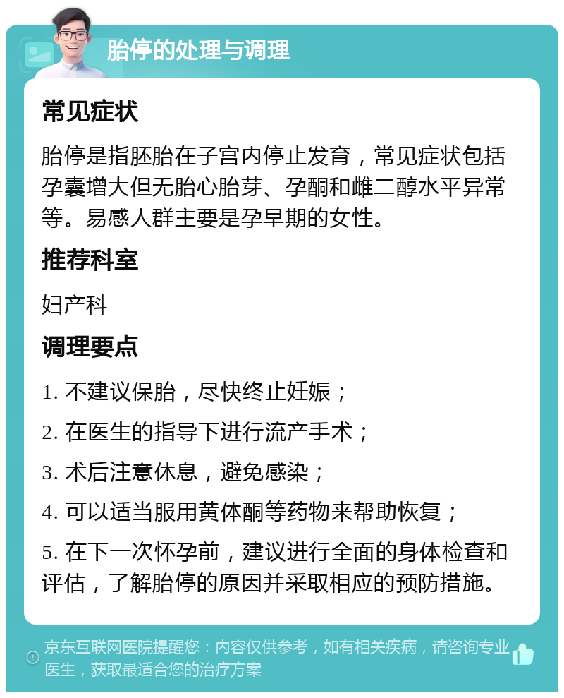 胎停的处理与调理 常见症状 胎停是指胚胎在子宫内停止发育，常见症状包括孕囊增大但无胎心胎芽、孕酮和雌二醇水平异常等。易感人群主要是孕早期的女性。 推荐科室 妇产科 调理要点 1. 不建议保胎，尽快终止妊娠； 2. 在医生的指导下进行流产手术； 3. 术后注意休息，避免感染； 4. 可以适当服用黄体酮等药物来帮助恢复； 5. 在下一次怀孕前，建议进行全面的身体检查和评估，了解胎停的原因并采取相应的预防措施。