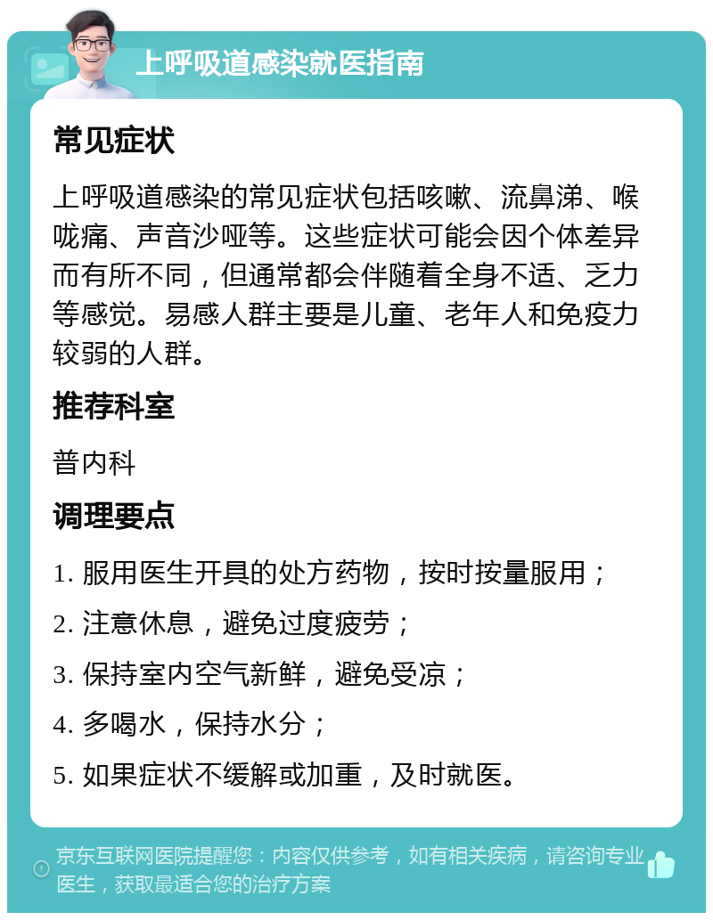 上呼吸道感染就医指南 常见症状 上呼吸道感染的常见症状包括咳嗽、流鼻涕、喉咙痛、声音沙哑等。这些症状可能会因个体差异而有所不同，但通常都会伴随着全身不适、乏力等感觉。易感人群主要是儿童、老年人和免疫力较弱的人群。 推荐科室 普内科 调理要点 1. 服用医生开具的处方药物，按时按量服用； 2. 注意休息，避免过度疲劳； 3. 保持室内空气新鲜，避免受凉； 4. 多喝水，保持水分； 5. 如果症状不缓解或加重，及时就医。