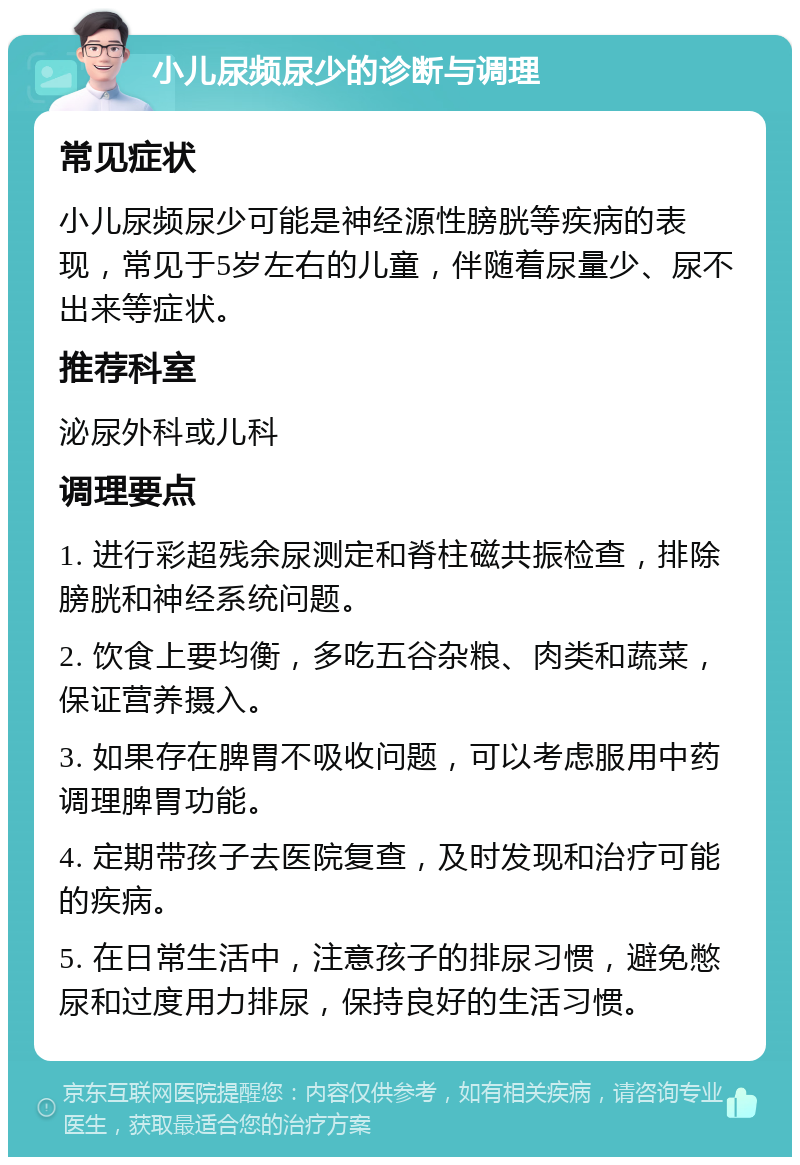 小儿尿频尿少的诊断与调理 常见症状 小儿尿频尿少可能是神经源性膀胱等疾病的表现，常见于5岁左右的儿童，伴随着尿量少、尿不出来等症状。 推荐科室 泌尿外科或儿科 调理要点 1. 进行彩超残余尿测定和脊柱磁共振检查，排除膀胱和神经系统问题。 2. 饮食上要均衡，多吃五谷杂粮、肉类和蔬菜，保证营养摄入。 3. 如果存在脾胃不吸收问题，可以考虑服用中药调理脾胃功能。 4. 定期带孩子去医院复查，及时发现和治疗可能的疾病。 5. 在日常生活中，注意孩子的排尿习惯，避免憋尿和过度用力排尿，保持良好的生活习惯。