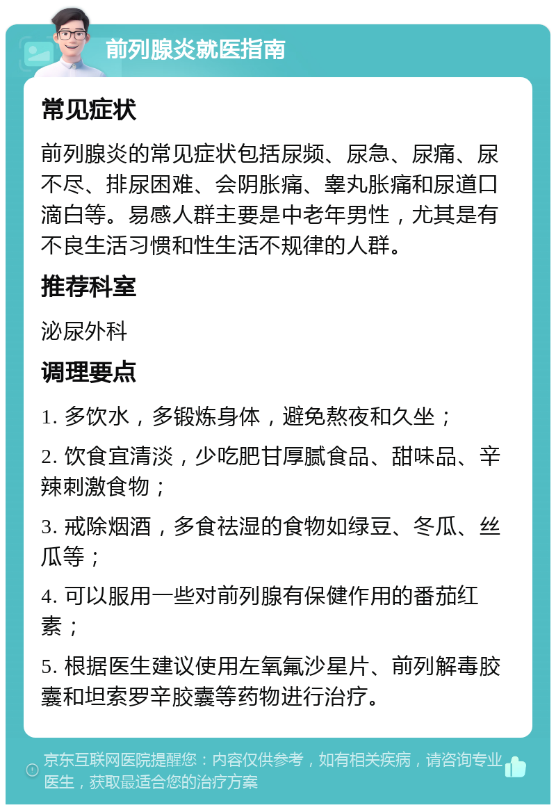 前列腺炎就医指南 常见症状 前列腺炎的常见症状包括尿频、尿急、尿痛、尿不尽、排尿困难、会阴胀痛、睾丸胀痛和尿道口滴白等。易感人群主要是中老年男性，尤其是有不良生活习惯和性生活不规律的人群。 推荐科室 泌尿外科 调理要点 1. 多饮水，多锻炼身体，避免熬夜和久坐； 2. 饮食宜清淡，少吃肥甘厚腻食品、甜味品、辛辣刺激食物； 3. 戒除烟酒，多食祛湿的食物如绿豆、冬瓜、丝瓜等； 4. 可以服用一些对前列腺有保健作用的番茄红素； 5. 根据医生建议使用左氧氟沙星片、前列解毒胶囊和坦索罗辛胶囊等药物进行治疗。